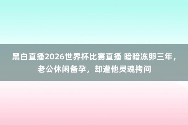 黑白直播2026世界杯比赛直播 暗暗冻卵三年，老公休闲备孕，却遭他灵魂拷问