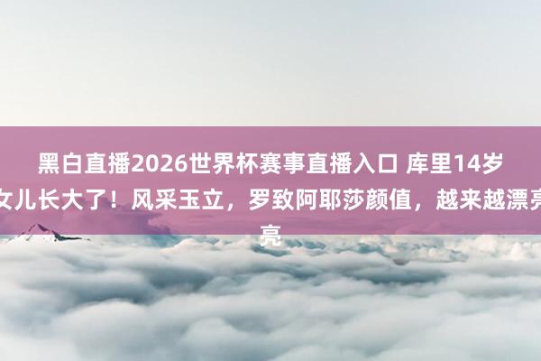 黑白直播2026世界杯赛事直播入口 库里14岁女儿长大了！风采玉立，罗致阿耶莎颜值，越来越漂亮