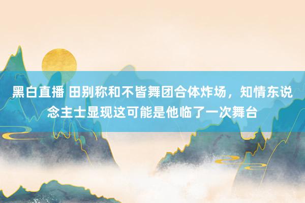 黑白直播 田别称和不皆舞团合体炸场,知情东说念主士显现这可能是他临了一次舞台