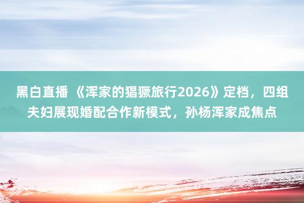 黑白直播 《浑家的猖獗旅行2026》定档，四组夫妇展现婚配合作新模式，孙杨浑家成焦点