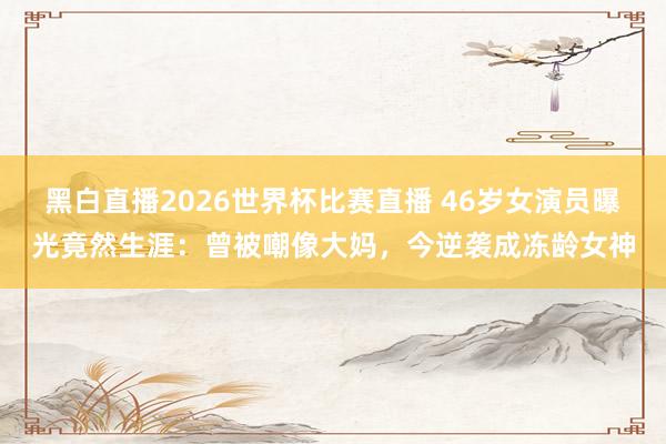 黑白直播2026世界杯比赛直播 46岁女演员曝光竟然生涯：曾被嘲像大妈，今逆袭成冻龄女神