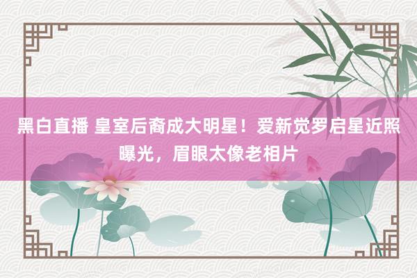 黑白直播 皇室后裔成大明星！爱新觉罗启星近照曝光，眉眼太像老相片