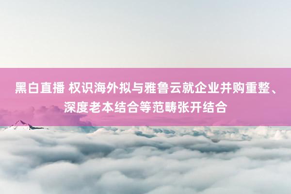 黑白直播 权识海外拟与雅鲁云就企业并购重整、深度老本结合等范畴张开结合