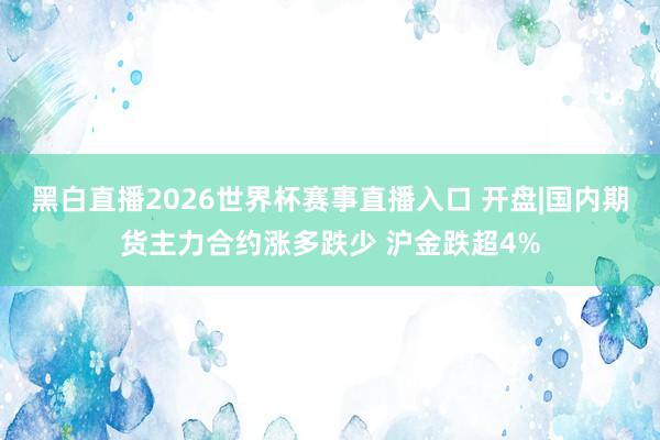 黑白直播2026世界杯赛事直播入口 开盘|国内期货主力合约涨多跌少 沪金跌超4%