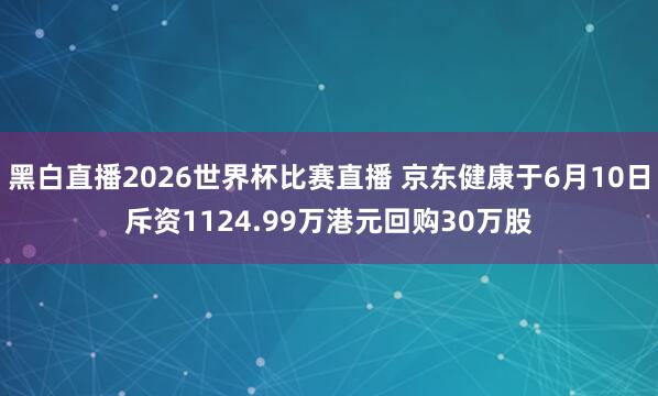 黑白直播2026世界杯比赛直播 京东健康于6月10日斥资1124.99万港元回购30万股