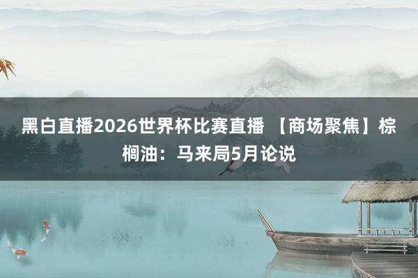 黑白直播2026世界杯比赛直播 【商场聚焦】棕榈油：马来局5月论说