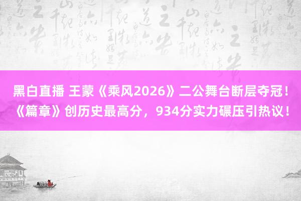 黑白直播 王蒙《乘风2026》二公舞台断层夺冠！《篇章》创历史最高分，934分实力碾压引热议！