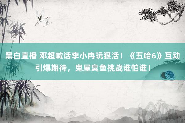 黑白直播 邓超喊话李小冉玩狠活！《五哈6》互动引爆期待，鬼屋臭鱼挑战谁怕谁！
