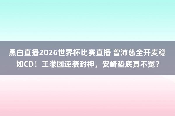 黑白直播2026世界杯比赛直播 曾沛慈全开麦稳如CD！王濛团逆袭封神，安崎垫底真不冤？