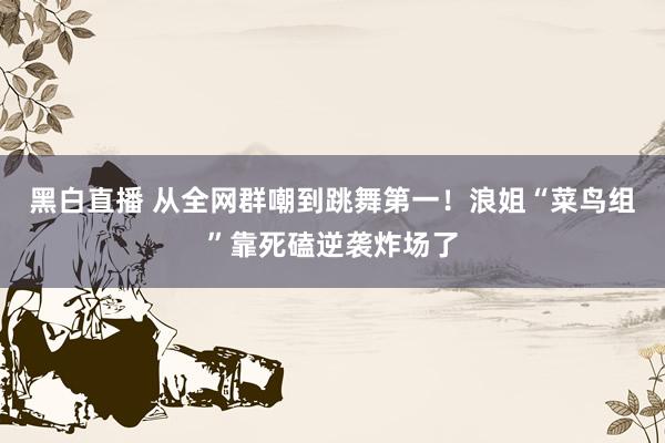 黑白直播 从全网群嘲到跳舞第一！浪姐“菜鸟组”靠死磕逆袭炸场了