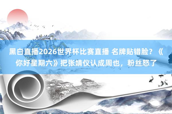 黑白直播2026世界杯比赛直播 名牌贴错脸？《你好星期六》把张婧仪认成周也，粉丝怒了