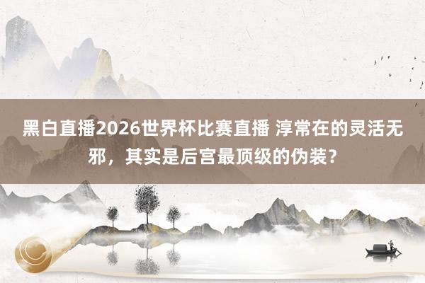 黑白直播2026世界杯比赛直播 淳常在的灵活无邪，其实是后宫最顶级的伪装？