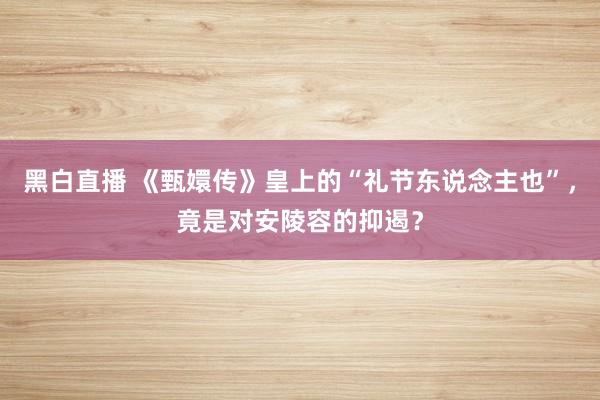 黑白直播 《甄嬛传》皇上的“礼节东说念主也”，竟是对安陵容的抑遏？