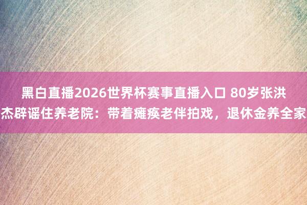 黑白直播2026世界杯赛事直播入口 80岁张洪杰辟谣住养老院：带着瘫痪老伴拍戏，退休金养全家