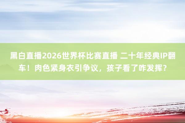 黑白直播2026世界杯比赛直播 二十年经典IP翻车！肉色紧身衣引争议，孩子看了咋发挥？