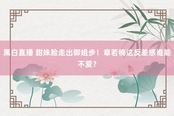 黑白直播 甜妹脸走出御姐步！章若楠这反差感谁能不爱？