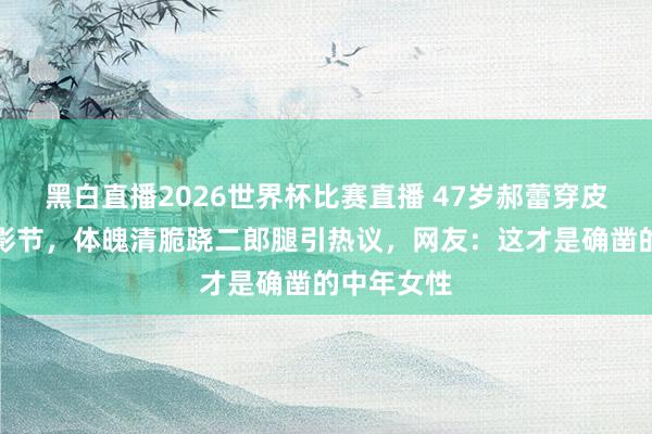 黑白直播2026世界杯比赛直播 47岁郝蕾穿皮衣亮相北影节，体魄清脆跷二郎腿引热议，网友：这才是确凿的中年女性