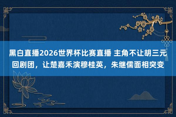 黑白直播2026世界杯比赛直播 主角不让胡三元回剧团，让楚嘉禾演穆桂英，朱继儒面相突变