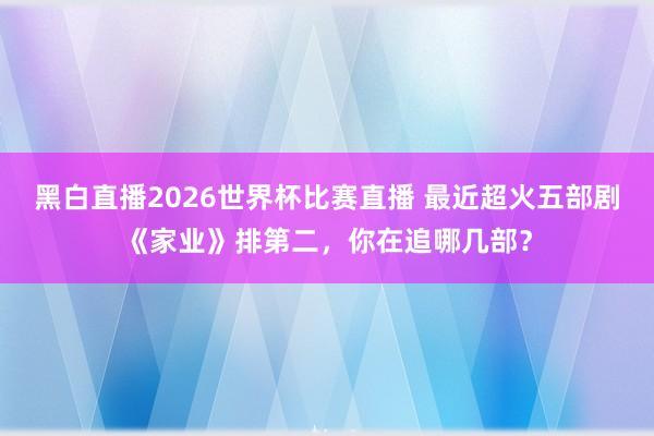 黑白直播2026世界杯比赛直播 最近超火五部剧《家业》排第二，你在追哪几部？
