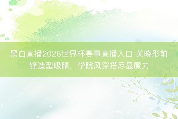 黑白直播2026世界杯赛事直播入口 关晓彤前锋造型吸睛，学院风穿搭尽显魔力