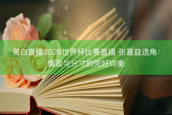 黑白直播2026世界杯比赛直播 张嘉益选角:情面与分寸的完好均衡
