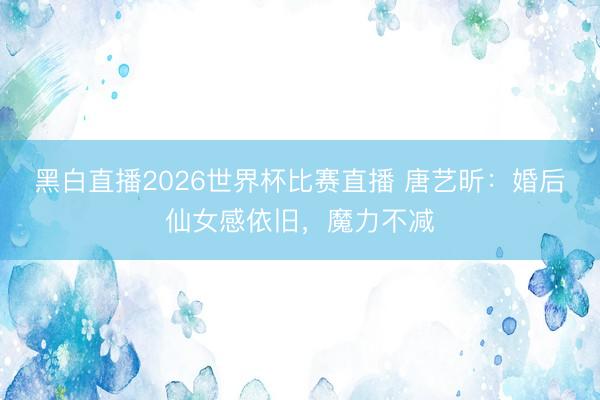 黑白直播2026世界杯比赛直播 唐艺昕：婚后仙女感依旧，魔力不减
