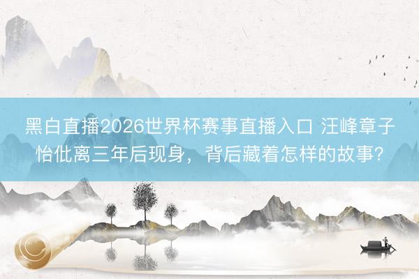 黑白直播2026世界杯赛事直播入口 汪峰章子怡仳离三年后现身,背后藏着怎样的故事?