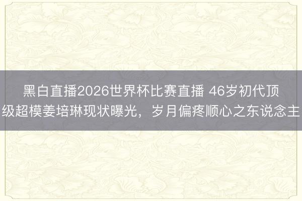 黑白直播2026世界杯比赛直播 46岁初代顶级超模姜培琳现状曝光，岁月偏疼顺心之东说念主