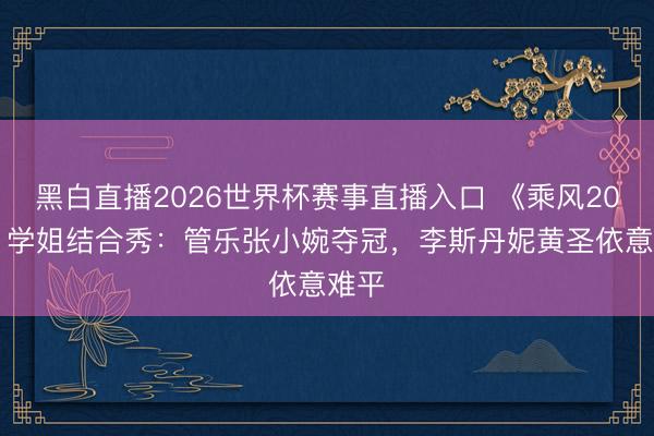 黑白直播2026世界杯赛事直播入口 《乘风2026》学姐结合秀:管乐张小婉夺冠,李斯丹妮黄圣依意难平