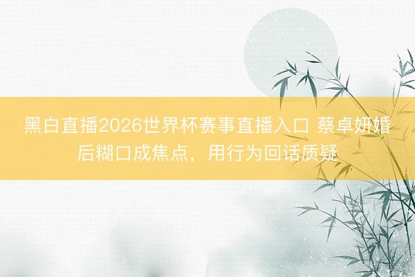 黑白直播2026世界杯赛事直播入口 蔡卓妍婚后糊口成焦点，用行为回话质疑