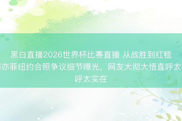 黑白直播2026世界杯比赛直播 从战胜到红毯：刘亦菲纽约合照争议细节曝光，网友大彻大悟直呼太实在