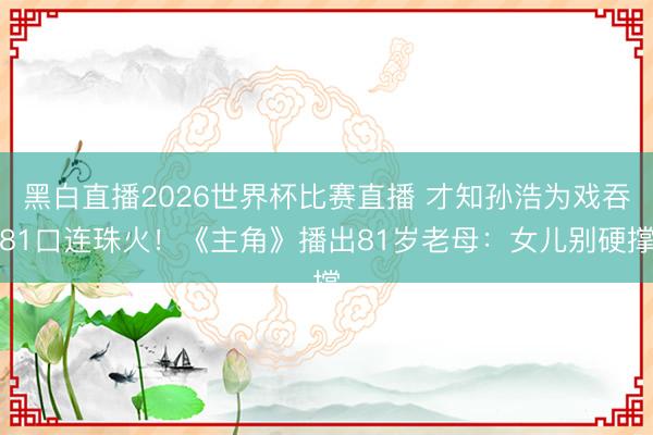 黑白直播2026世界杯比赛直播 才知孙浩为戏吞81口连珠火！《主角》播出81岁老母：女儿别硬撑