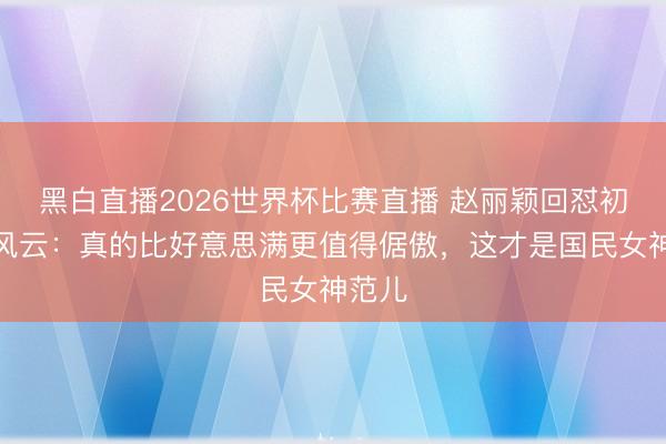 黑白直播2026世界杯比赛直播 赵丽颖回怼初中照风云:真的比好意思满更值得倨傲,这才是国民女神范儿