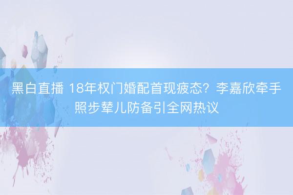 黑白直播 18年权门婚配首现疲态？李嘉欣牵手照步辇儿防备引全网热议