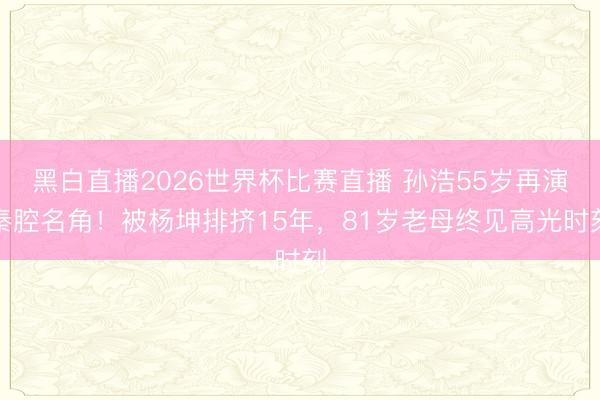 黑白直播2026世界杯比赛直播 孙浩55岁再演秦腔名角！被杨坤排挤15年，81岁老母终见高光时刻