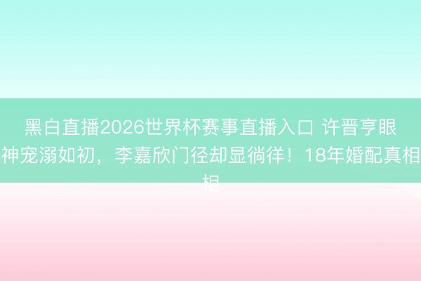 黑白直播2026世界杯赛事直播入口 许晋亨眼神宠溺如初，李嘉欣门径却显徜徉！18年婚配真相