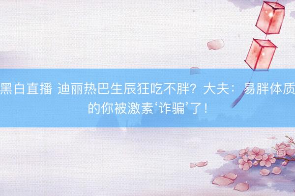 黑白直播 迪丽热巴生辰狂吃不胖？大夫：易胖体质的你被激素‘诈骗’了！
