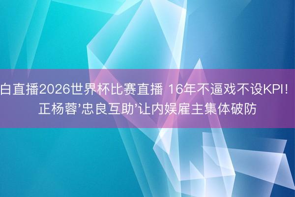 黑白直播2026世界杯比赛直播 16年不逼戏不设KPI！于正杨蓉'忠良互助'让内娱雇主集体破防