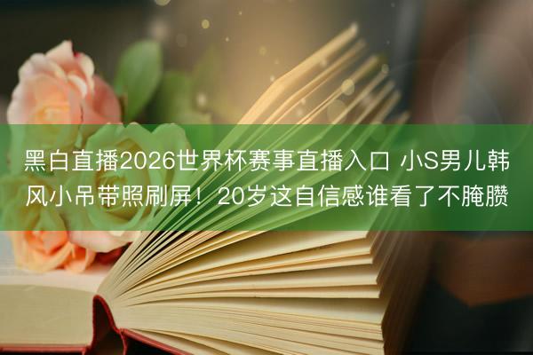 黑白直播2026世界杯赛事直播入口 小S男儿韩风小吊带照刷屏！20岁这自信感谁看了不腌臜