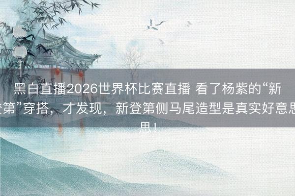黑白直播2026世界杯比赛直播 看了杨紫的“新登第”穿搭，才发现，新登第侧马尾造型是真实好意思！