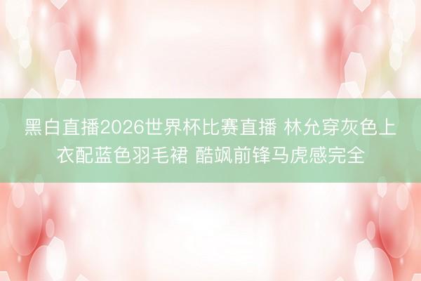 黑白直播2026世界杯比赛直播 林允穿灰色上衣配蓝色羽毛裙 酷飒前锋马虎感完全