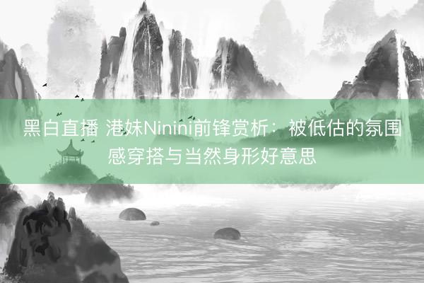 黑白直播 港妹Ninini前锋赏析：被低估的氛围感穿搭与当然身形好意思