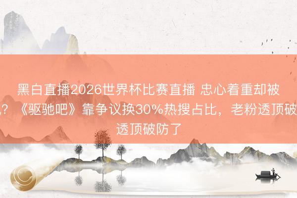 黑白直播2026世界杯比赛直播 忠心着重却被反讽？《驱驰吧》靠争议换30%热搜占比，老粉透顶破防了