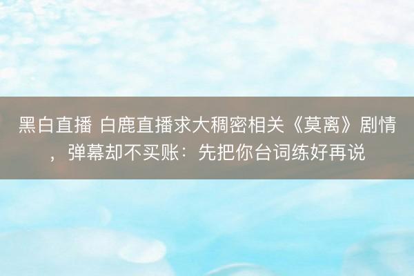 黑白直播 白鹿直播求大稠密相关《莫离》剧情，弹幕却不买账：先把你台词练好再说