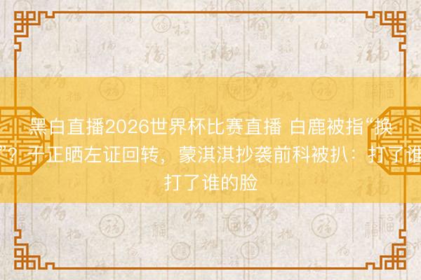 黑白直播2026世界杯比赛直播 白鹿被指“换编剧”？于正晒左证回转，蒙淇淇抄袭前科被扒：打了谁的脸