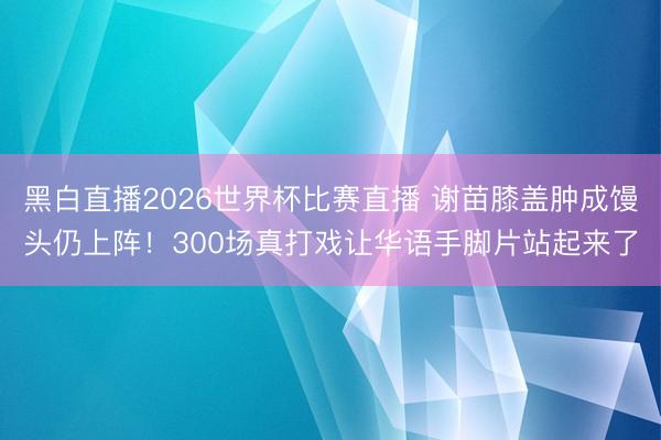黑白直播2026世界杯比赛直播 谢苗膝盖肿成馒头仍上阵！300场真打戏让华语手脚片站起来了