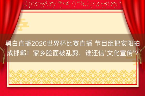 黑白直播2026世界杯比赛直播 节目组把安阳拍成邯郸！家乡脸面被乱剪，谁还信‘文化宣传’？