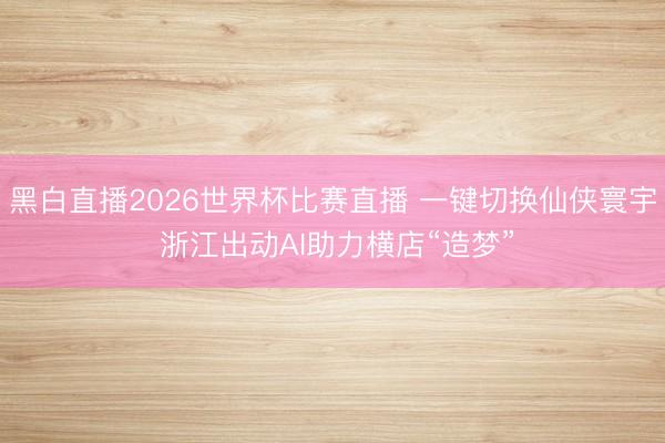 黑白直播2026世界杯比赛直播 一键切换仙侠寰宇 浙江出动AI助力横店“造梦”
