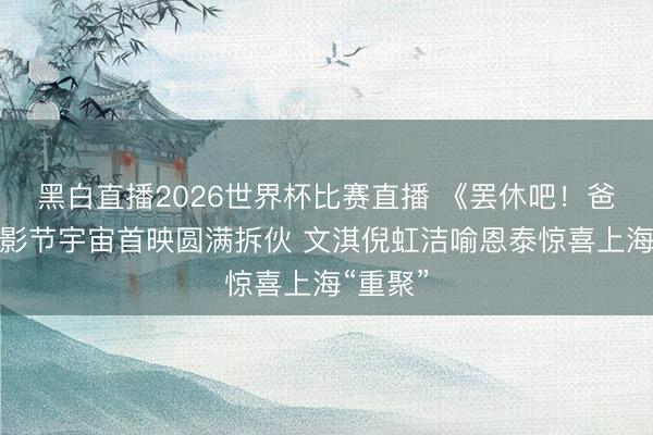 黑白直播2026世界杯比赛直播 《罢休吧！爸爸》上影节宇宙首映圆满拆伙 文淇倪虹洁喻恩泰惊喜上海“重聚”