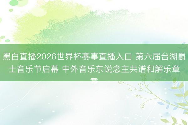 黑白直播2026世界杯赛事直播入口 第六届台湖爵士音乐节启幕 中外音乐东说念主共谱和解乐章
